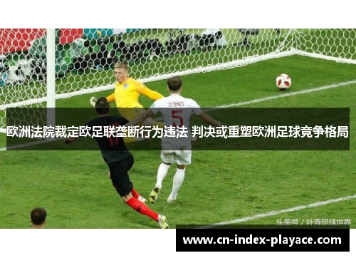 欧洲法院裁定欧足联垄断行为违法 判决或重塑欧洲足球竞争格局