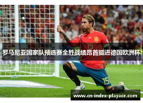 罗马尼亚国家队预选赛全胜战绩昂首挺进德国欧洲杯 罗马尼亚国家队预选赛全胜战绩昂首挺进德国欧洲杯