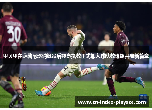 里贝里在萨勒尼塔纳退役后转身执教正式加入球队教练组开启新篇章 里贝里在萨勒尼塔纳退役后转身执教正式加入球队教练组开启新篇章