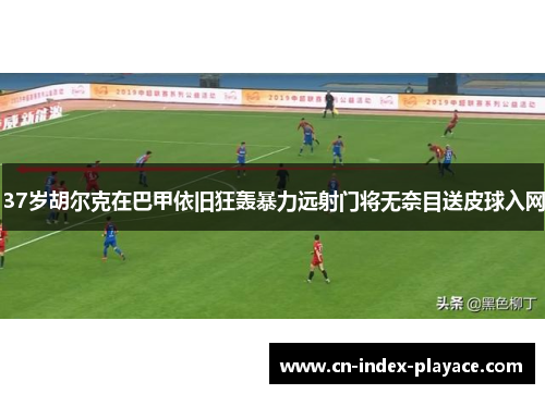 37岁胡尔克在巴甲依旧狂轰暴力远射门将无奈目送皮球入网 37岁胡尔克在巴甲依旧狂轰暴力远射门将无奈目送皮球入网