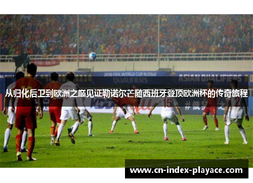 从归化后卫到欧洲之巅见证勒诺尔芒随西班牙登顶欧洲杯的传奇旅程 从归化后卫到欧洲之巅见证勒诺尔芒随西班牙登顶欧洲杯的传奇旅程