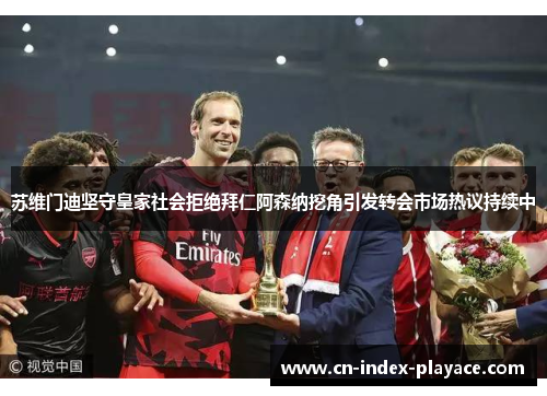 苏维门迪坚守皇家社会拒绝拜仁阿森纳挖角引发转会市场热议持续中