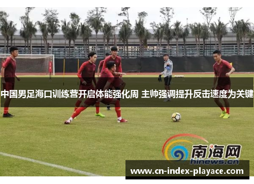 中国男足海口训练营开启体能强化周 主帅强调提升反击速度为关键