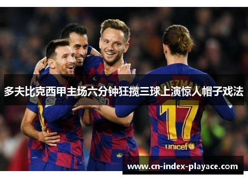 多夫比克西甲主场六分钟狂揽三球上演惊人帽子戏法 多夫比克西甲主场六分钟狂揽三球上演惊人帽子戏法