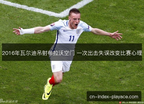 2016年瓦尔迪吊射布拉沃空门 一次出击失误改变比赛心理